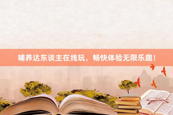 哺养达东谈主在线玩，畅快体验无限乐趣！