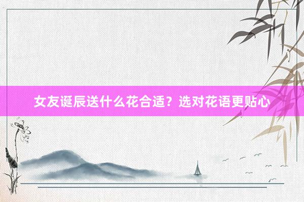 女友诞辰送什么花合适？选对花语更贴心