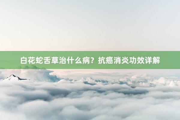 白花蛇舌草治什么病？抗癌消炎功效详解